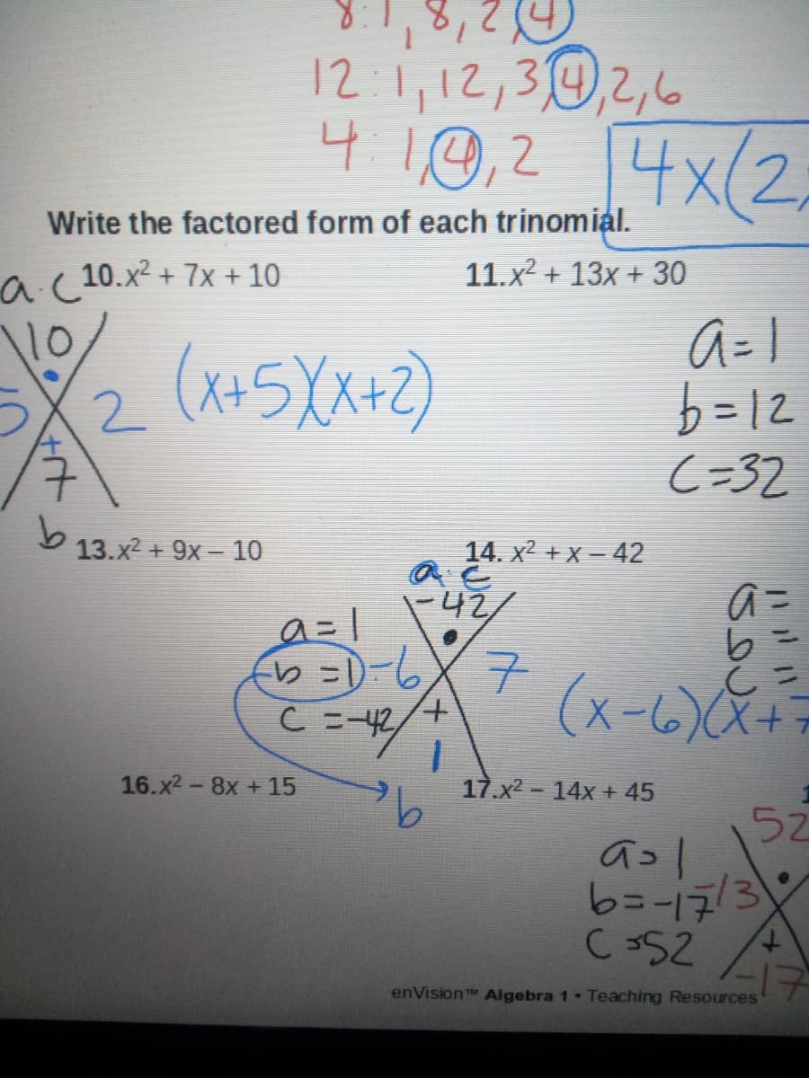 12:1,12,30,2,6
410,2 4x(2,
Write the factored form of each trinomial.
a( 10.x2 + 7x + 10
11.x2 + 13x + 30
10
(x+5X+2)
b=12
C=32
13.x2 + 9x - 10
14. x2 + x – 42
-42/
(x-6)X+7
+,
C =-42
16.x2-8x +15
17.x2- 14x + 45
52
aコ|
C352
enVision Algebra 1 Teaching Resources
