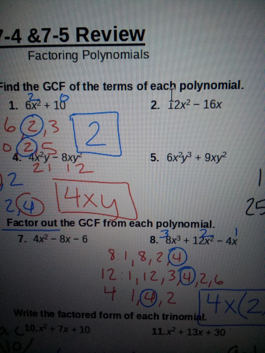 -4 &7-5 Review
Factoring Polynomials
Find the GCF of the terms of each polynomial.
1. 6x +
2. 12x2 - 16x
6@312
012
4. 4x y 8xy
21 12
5. 6xy3 + 9xy?
92
1
4xy
25
Factor out the GCF from each polynomial.
8.-Bx3 + 12x? – 4x
8.1,8,24
12 1,12,30,2,6
7. 4x2-8x-6
4 10,2 4x(2
Write the factored form of each trinomial.
aC10.x + 7x + 10
11.x2 + 13x +30
