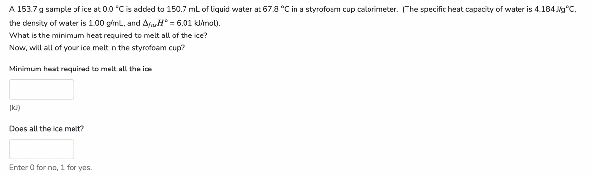 A 153.7 g sample of ice at 0.0 °C is added to 150.7 mL of liquid water at 67.8 °C in a styrofoam cup calorimeter. (The specific heat capacity of water is 4.184 J/g°C,
the density of water is 1.00 g/mL, and Afus H° = 6.01 kJ/mol).
What is the minimum heat required to melt all of the ice?
Now, will all of your ice melt in the styrofoam cup?
Minimum heat required to melt all the ice
(kJ)
Does all the ice melt?
Enter 0 for no,
for yes.
