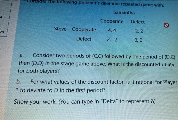 Consider the following prisoner's dilemma repeated game with:
Samantha
of
Cooperate
Defect
on
Steve Cooperate
4, 4
-2, 2
Defect
2,-2
0,0
a.
Consider two periods of (C,C) followed by one period of (D,C)
then (D,D) in the stage game above. What is the discounted utility
for both players?
b.
For what values of the discount factor, is it rational for Player
1 to deviate to D in the first period?
Show your work. (You can type in "Delta" to represent 8)
