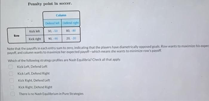 Penalty point in soccer.
Column
Defend left Defend right
Kick left
50, -50
80, 80
Row
Kick right
90, -90
20, -20
Note that the payoffs in each entry sum to zero, indicating that the players have diametrically opposed goals. Row wants to maximize his expec
payoff, and column wants to maximize her expected payoff-which means she wants to minimize row's payoff.
Which of the following strategy profiles are Nash Equilibria? Check all that apply.
Kick Left, Defend Left
Kick Left, Defend Right
Kick Right, Defend Left
Kick Right. Defend Right
There is no Nash Equilibrium in Pure Strategies
OODOO
