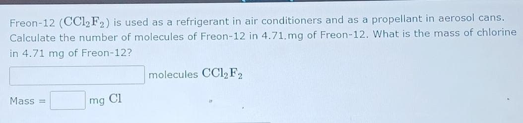 Freon-12 (CCI2F2) is used as a refrigerant in air conditioners and as a propellant in aerosol cans.
Calculate the number of molecules of Freon-12 in 4.71. mg of Freon-12. What is the mass of chlorine
in 4.71 mg of Freon-12?
molecules CCl, F2
Mass =
mg
Cl
