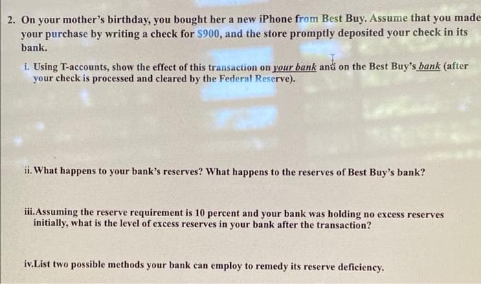 2. On your mother's birthday, you bought her a new iPhone from Best Buy. Assume that you made-
your purchase by writing a check for $900, and the store promptly deposited your check in its
bank.
i. Using T-accounts, show the effect of this transaction on your bank and on the Best Buy's hank (after
your check is processed and cleared by the Federal Reserve).
ii. What happens to your bank's reserves? What happens to the reserves of Best Buy's bank?
iii. Assuming the reserve requirement is 10 percent and your bank was holding no excess reserves
initially, what is the level of excess reserves in your bank after the transaction?
iv.List two possible methods your bank can employ to remedy its reserve deficiency.
