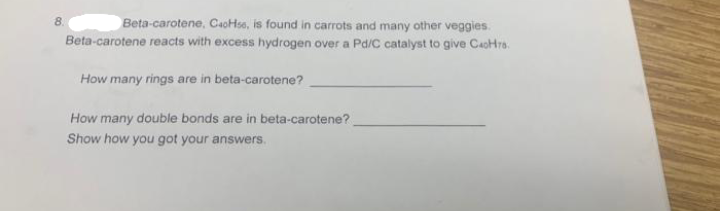8.
Beta-carotene, CaoHse, is found in carrots and many other veggies.
Beta-carotene reacts with excess hydrogen over a Pd/C catalyst to give CaoHra.
How many rings are in beta-carotene?
How many double bonds are in beta-carotene?
Show how you got your answers.
