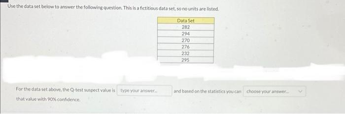 Use the data set below to answer the following question. This is a fictitious data set, so no units are listed.
Data Set
282
294
270
276
232
295
For the data set above, the Q-test suspect value is type your answer.
and based on the statistics you can choose your answer.
that value with 90% confidence.
