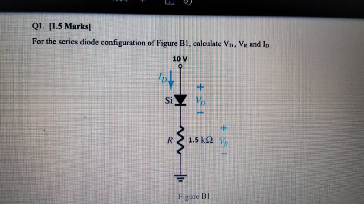 Q1. [1.5 Marks]
For the series diode configuration of Figure B1, calculate Vp, VR and Ip.
10 V
Ip
Si
Vp
1.5 k2 V
Figure B1
