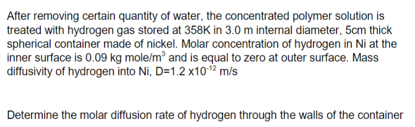 After removing certain quantity of water, the concentrated polymer solution is
treated with hydrogen gas stored at 358K in 3.0 m internal diameter, 5cm thick
spherical container made of nickel. Molar concentration of hydrogen in Ni at the
inner surface is 0.09 kg mole/m and is equal to zero at outer surface. Mass
diffusivity of hydrogen into Ni, D=1.2 x1012
m/s
Determine the molar diffusion rate of hydrogen through the walls of the container
