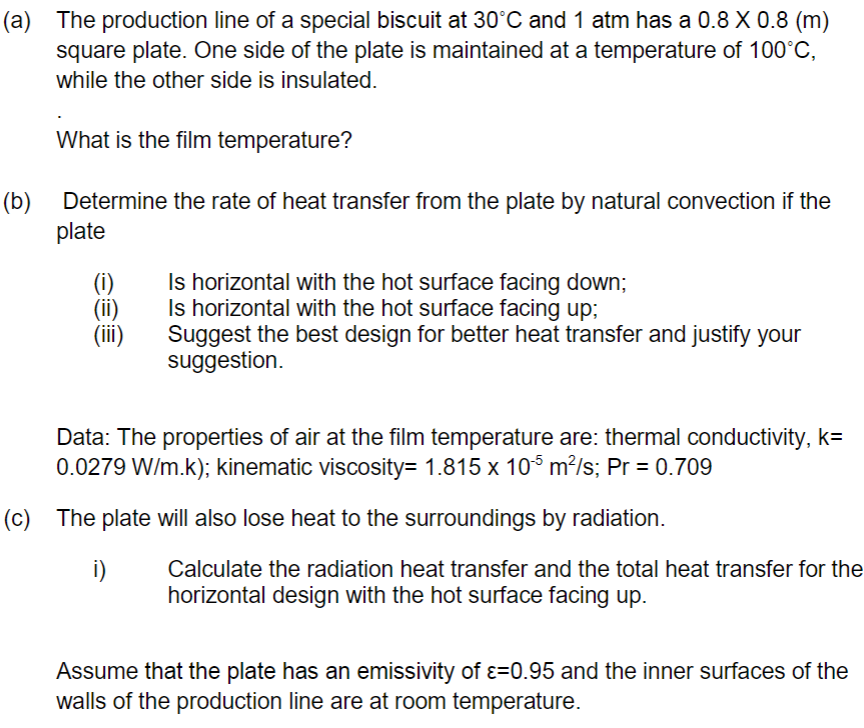 (a) The production line of a special biscuit at 30°C and 1 atm has a 0.8 X 0.8 (m)
square plate. One side of the plate is maintained at a temperature of 100°C,
while the other side is insulated.
What is the film temperature?
(b) Determine the rate of heat transfer from the plate by natural convection if the
plate
Is horizontal with the hot surface facing down;
Is horizontal with the hot surface facing up;
Suggest the best design for better heat transfer and justify your
suggestion.
Data: The properties of air at the film temperature are: thermal conductivity, k=
0.0279 W/m.k); kinematic viscosity= 1.815 x 10° m?/s; Pr = 0.709
(c) The plate will also lose heat to the surroundings by radiation.
i)
Calculate the radiation heat transfer and the total heat transfer for the
horizontal design with the hot surface facing up.
Assume that the plate has an emissivity of ɛ=0.95 and the inner surfaces of the
walls of the production line are at room temperature.
