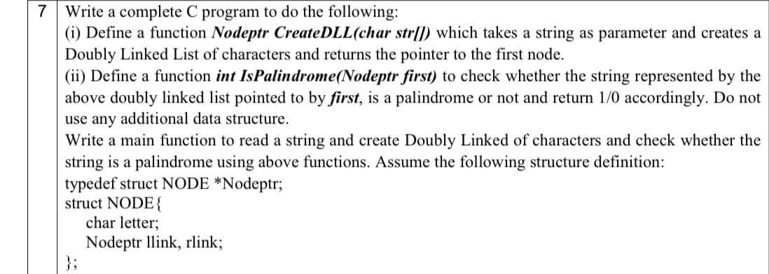 7 Write a complete C program to do the following:
(i) Define a function Nodeptr CreateDLL(char str|]) which takes a string as parameter and creates a
Doubly Linked List of characters and returns the pointer to the first node.
(ii) Define a function int IsPalindrome(Nodeptr first) to check whether the string represented by the
above doubly linked list pointed to by first, is a palindrome or not and return 1/0 accordingly. Do not
use any additional data structure.
Write a main function to read a string and create Doubly Linked of characters and check whether the
string is a palindrome using above functions. Assume the following structure definition:
typedef struct NODE *Nodeptr;
struct NODE{
char letter;
Nodeptr llink, rlink;
