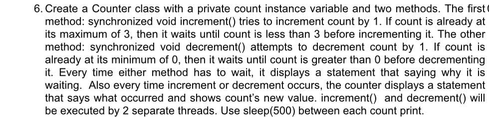 6. Create a Counter class with a private count instance variable and two methods. The first
method: synchronized void increment() tries to increment count by 1. If count is already at
its maximum of 3, then it waits until count is less than 3 before incrementing it. The other
method: synchronized void decrement() attempts to decrement count by 1. If count is
already at its minimum of 0, then it waits until count is greater than 0 before decrementing
it. Every time either method has to wait, it displays a statement that saying why it is
waiting. Also every time increment or decrement occurs, the counter displays a statement
that says what occurred and shows count's new value. increment() and decrement() will
be executed by 2 separate threads. Use sleep(500) between each count print.
