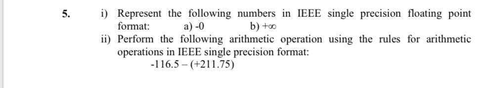 i) Represent the following numbers in IEEE single precision floating point
format:
5.
a) -0
b) +oo
ii) Perform the following arithmetic operation using the rules for arithmetic
operations in IEEE single precision format:
-116.5 – (+211.75)

