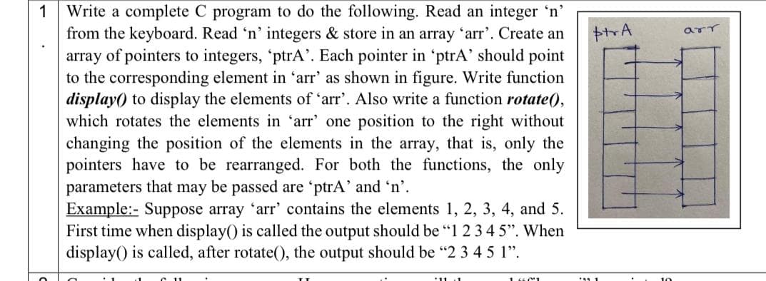 Write a complete C program to do the following. Read an integer 'n’
from the keyboard. Read 'n' integers & store in an array 'arr'. Create an
array of pointers to integers, 'ptrA'. Each pointer in 'ptrA’ should point
to the corresponding element in 'arr' as shown in figure. Write function
display) to display the elements of 'arr'. Also write a function rotate(),
which rotates the elements in 'arr' one position to the right without
changing the position of the elements in the array, that is, only the
pointers have to be rearranged. For both the functions, the only
parameters that may be passed are 'ptrA' and 'n'.
Example:- Suppose array 'arr' contains the elements 1, 2, 3, 4, and 5.
First time when display() is called the output should be "1 23 4 5". When
display() is called, after rotate(), the output should be "2 3 4 5 1".
1
11.1
1

