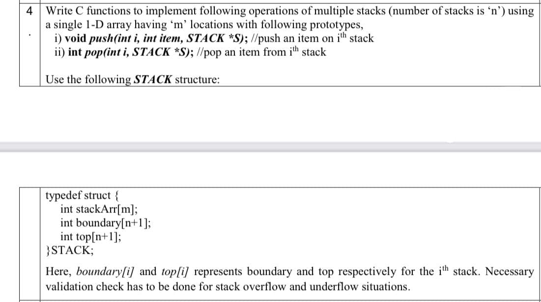 Write C functions to implement following operations of multiple stacks (number of stacks is 'n') using
a single 1-D array having 'm' locations with following prototypes,
i) void push(int i, int item, STACK *S); //push an item on ih stack
ii) int pop(int i, STACK *S); //pop an item from ih stack
4
Use the following STACK structure:
typedef struct {
int stackArr[m];
int boundary[n+1];
int top[n+1];
}STACK;
Here, boundary[i] and top[i] represents boundary and top respectively for the ih stack. Necessary
validation check has to be done for stack overflow and underflow situations.

