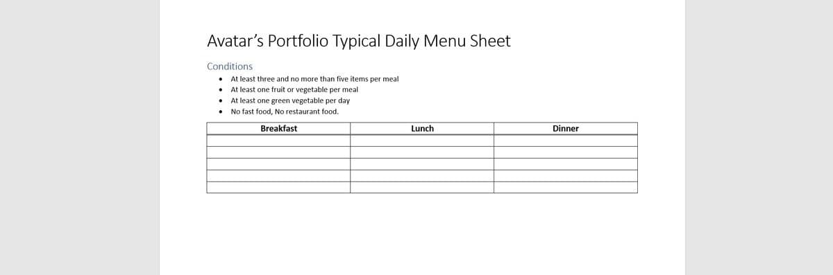 Avatar's Portfolio Typical Daily Menu Sheet
Conditions
At least three and no more than five items per meal
At least one fruit or vegetable per meal
At least one green vegetable per day
No fast food, No restaurant food.
Breakfast
Lunch
Dinner
