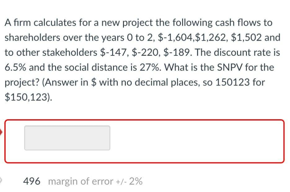 A firm calculates for a new project the following cash flows to
shareholders over the years 0 to 2, $-1,604,$1,262, $1,502 and
to other stakeholders $-147, $-220, $-189. The discount rate is
6.5% and the social distance is 27%. What is the SNPV for the
project? (Answer in $ with no decimal places, so 150123 for
$150,123).
496 margin of error +/- 2%