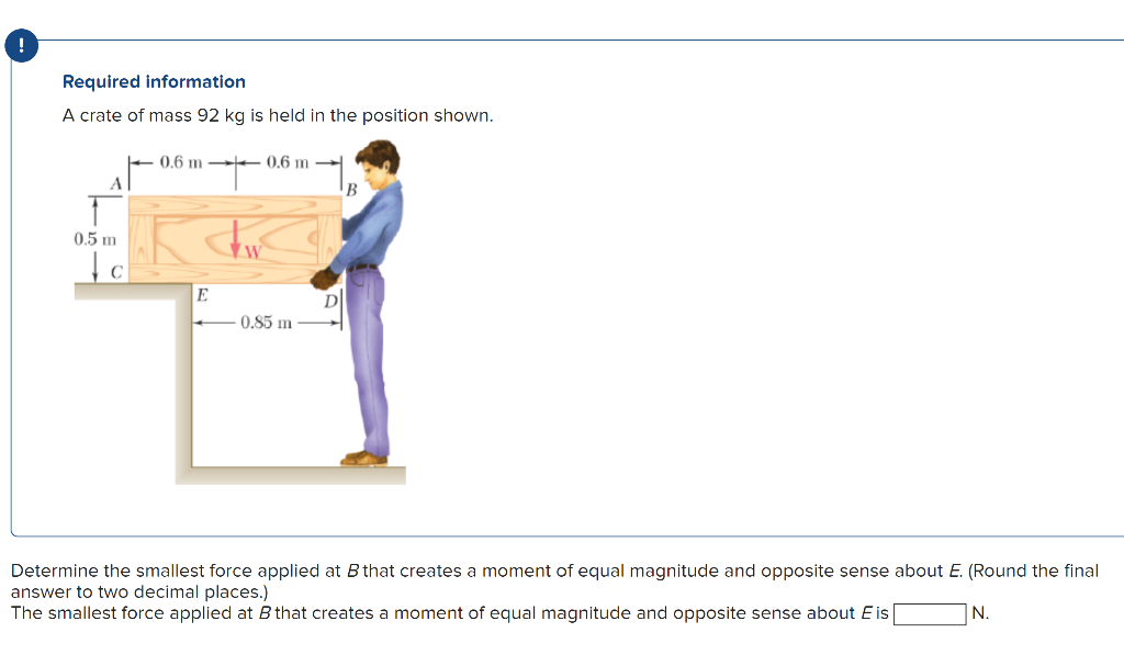 !
Required information
A crate of mass 92 kg is held in the position shown.
A
0.5 m
c
'+'
Jew
0.6 m 0.6 m
E
0.85 m
B
Determine the smallest force applied at B that creates a moment of equal magnitude and opposite sense about E. (Round the final
answer to two decimal places.)
The smallest force applied at B that creates a moment of equal magnitude and opposite sense about E is
N.