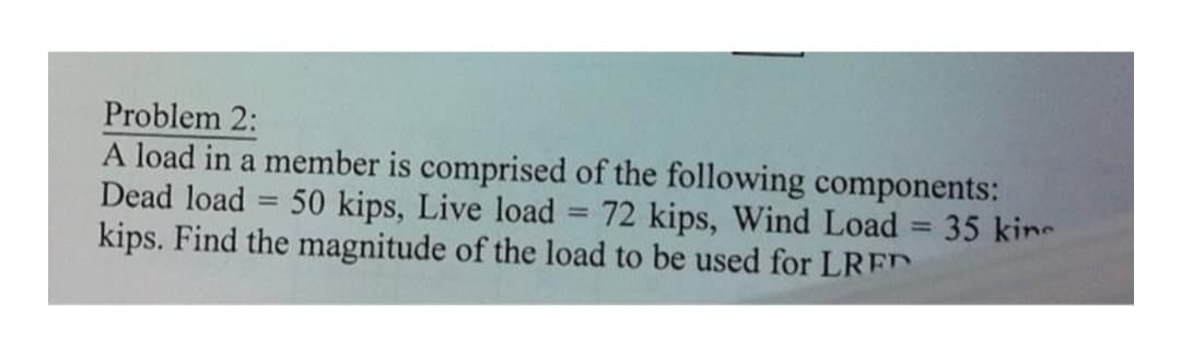 Problem 2:
A load in a member is comprised of the following components:
Dead load 50 kips, Live load 72 kips, Wind Load = 35 kine
kips. Find the magnitude of the load to be used for LRED
=