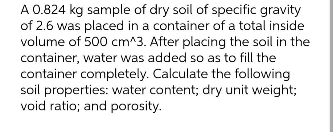 A 0.824 kg sample of dry soil of specific gravity
of 2.6 was placed in a container of a total inside
volume of 500 cm^3. After placing the soil in the
container, water was added so as to fill the
container completely. Calculate the following
soil properties: water content; dry unit weight;
void ratio; and porosity.