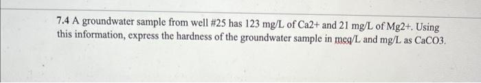 7.4 A groundwater sample from well #25 has 123 mg/L of Ca2+ and 21 mg/L of Mg2+. Using
this information, express the hardness of the groundwater sample in meq/L and mg/L as CaCO3.