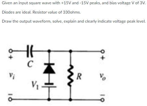 Given an input square wave with +15V and -15V peaks, and bias voltage V of 3V.
Diodes are ideal. Resistor value of 330ohms.
Draw the output waveform, solve, explain and clearly indicate voltage peak level.
HA
C
V₁
R
10