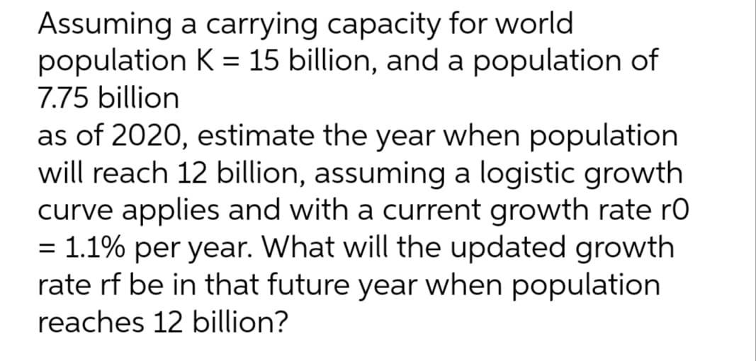 Assuming a carrying capacity for world
population K = 15 billion, and a population of
7.75 billion
as of 2020, estimate the year when population
will reach 12 billion, assuming a logistic growth
curve applies and with a current growth rate ro
= 1.1% per year. What will the updated growth
rate rf be in that future year when population
reaches 12 billion?