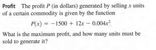 Profit The profit P (in dollars) generated by selling x units
of a certain commodity is given by the function
P(x) = -1500 + 12r - 0.004x
?
What is the maximum profit, and how many units must be
sold to generate it?
