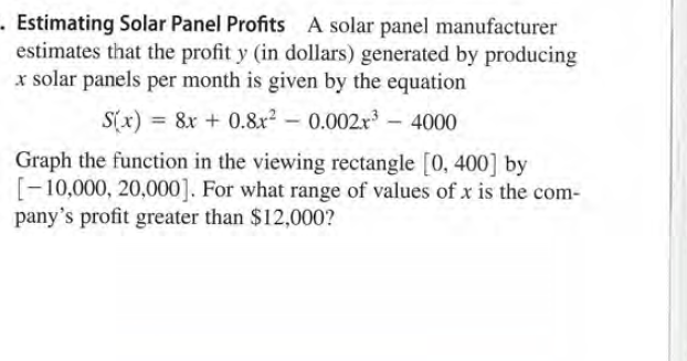 - Estimating Solar Panel Profits A solar panel manufacturer
estimates that the profit y (in dollars) generated by producing
x solar panels per month is given by the equation
S(x) = 8x + 0.8r² – 0.002r – 4000
Graph the function in the viewing rectangle [0, 400] by
[-10,000, 20,000]. For what range of values of x is the com-
pany's profit greater than $12,000?
