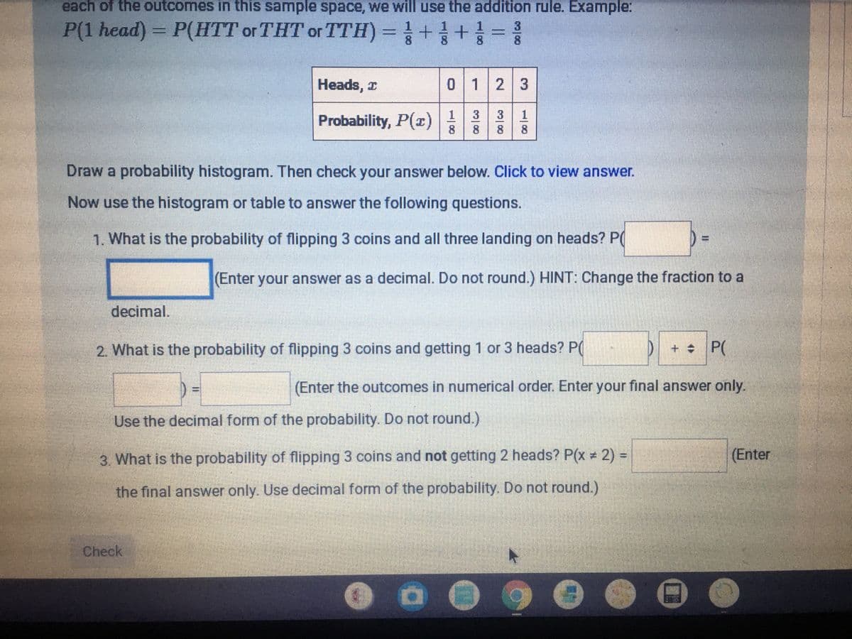 each of the outcomes in this sample space, we will use the addition rule. Example:
P(1 head) = P(HTT or THT or TTH) =++=
8.
Heads, x
0123
Probability, P(x)|1 3 3
8
8.
8.
Draw a probability histogram. Then check your answer below. Click to view answer.
Now use the histogram or table to answer the following questions.
1. What is the probability of flipping 3 coins and all three landing on heads? P(
(Enter your answer as a decimal. Do not round.) HINT: Change the fraction to a
decimal.
2. What is the probability of flipping 3 coins and getting 1 or 3 heads? P(
D+ P(
(Enter the outcomes in numerical order. Enter your final answer only.
Use the decimal form of the probability. Do not round.)
3. What is the probability of flipping 3 coins and not getting 2 heads? P(x 2) =
(Enter
the final answer only. Use decimal form of the probability. Do not round.)
Check
...
1/8
3/8
