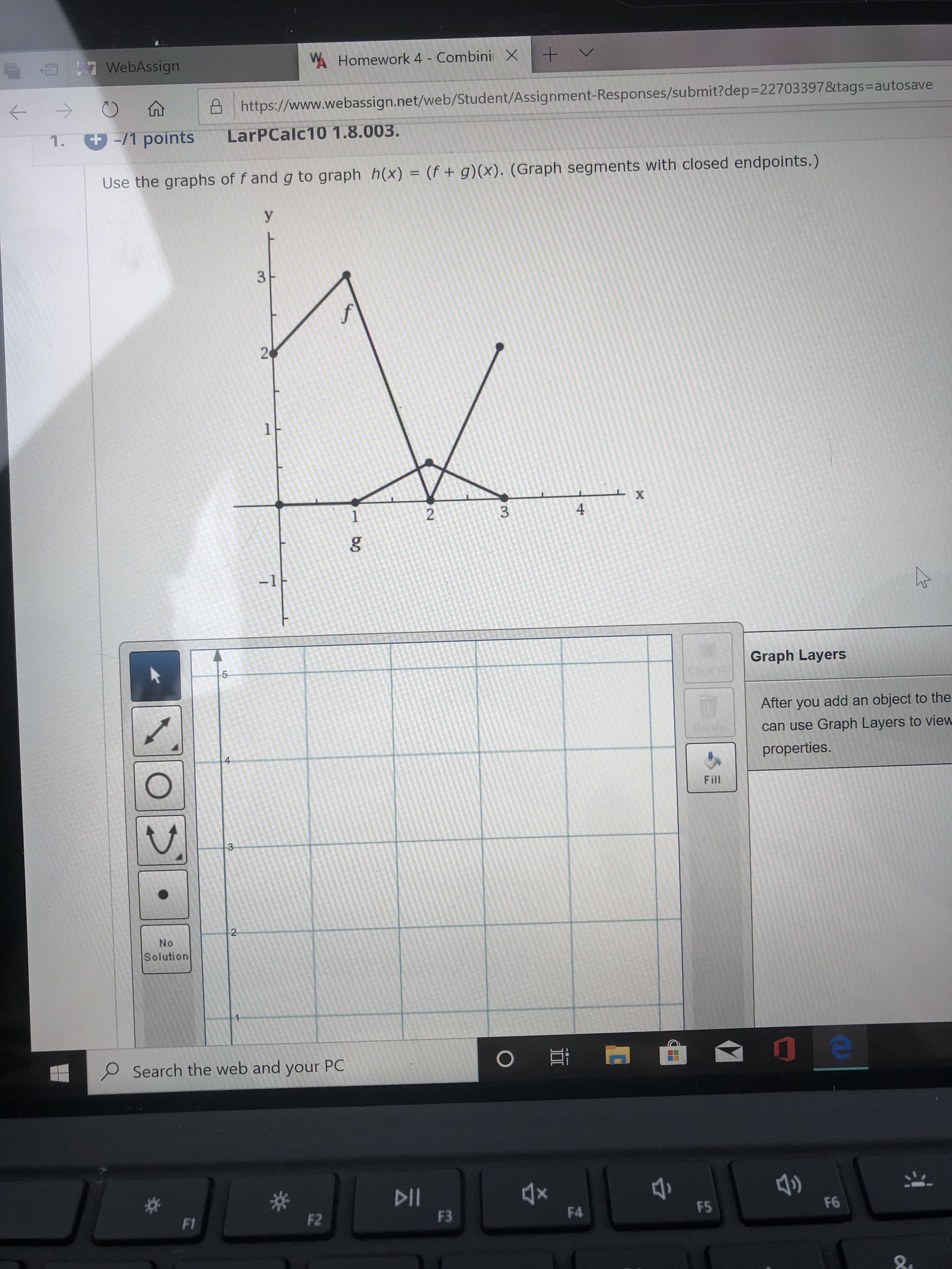 WHomework 4 - Combini X
E a 7 WebAssign
->
https://www.webassign.net/web/Student/Assignment-Responses/submit?dep=22703397&tags3autosave
%3D
1. -/1 points
LarPCalc10 1.8.003.
Use the graphs of f and g to graph h(x) = (f + g)(x). (Graph segments with closed endpoints.)
У
1F
3.
-1
Graph Layers
After you add an object to the
can use Graph Layers to view
4
properties.
Fill
3-
No
Solution
P Search the web and your PC
F6
F5
F2
F4
F3
F1
21
2.
3.
2.
LO
