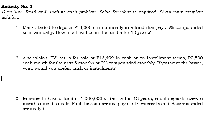 Activity No. 1
Direction: Read and analyze each problem. Solve for what is required. Show your complete
solution.
1. Mark started to deposit P18,000 semi-annually in a fund that pays 5% compounded
semi-annually. How much will be in the fund after 10 years?
2. A television (TV) set is for sale at P13,499 in cash or on installment terms, P2,500
each month for the next 6 months at 9% compounded monthly. If you were the buyer,
what would you prefer, cash or installment?
|
3. In order to have a fund of 1,000,000 at the end of 12 years, equal deposits every 6
months must be made. Find the semi-annual payment if interest is at 6% compounded
annually.)

