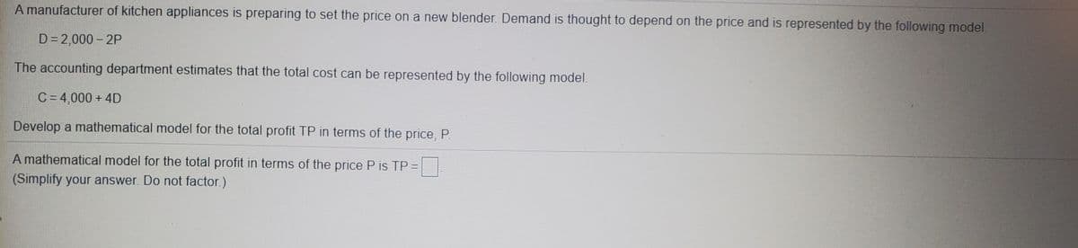 A manufacturer of kitchen appliances is preparing to set the price on a new blender. Demand is thought to depend on the price and is represented by the following model.
D= 2,000 – 2P
The accounting department estimates that the total cost can be represented by the following model.
C = 4,000 + 4D
Develop a mathematical model for the total profit TP in terms of the price, P.
A mathematical model for the total profit in terms of the price P is TP =
(Simplify your answer. Do not factor.)

