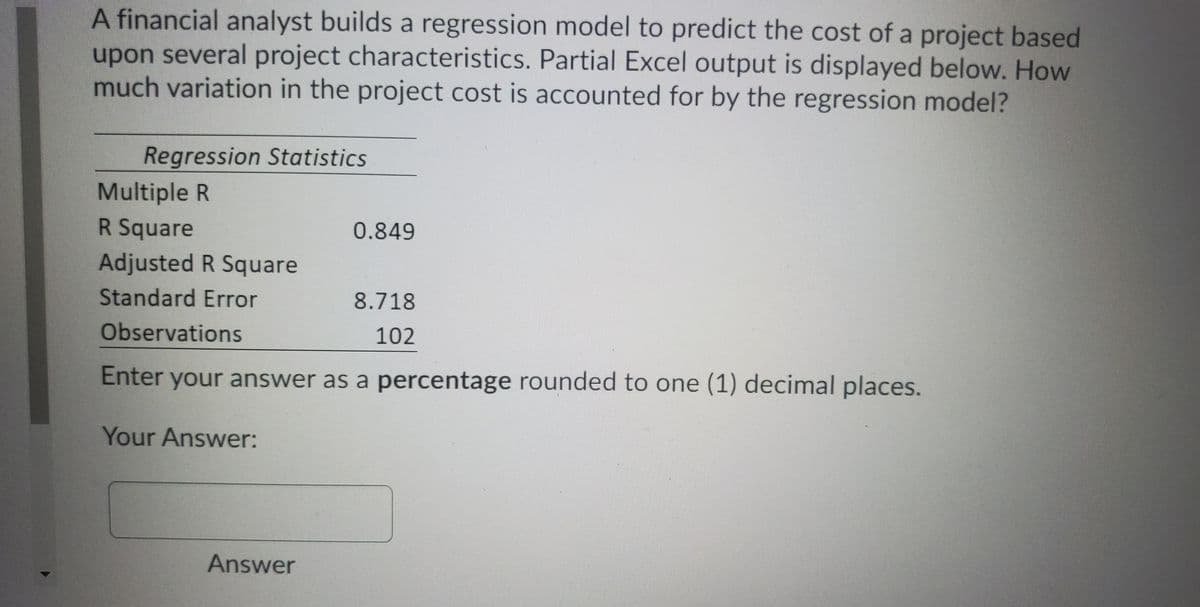 A financial analyst builds a regression model to predict the cost of a project based
upon several project characteristics. Partial Excel output is displayed below. How
much variation in the project cost is accounted for by the regression model?
Regression Statistics
Multiple R
R Square
0.849
Adjusted R Square
Standard Error
8.718
Observations
102
Enter your answer as a percentage rounded to one (1) decimal places.
Your Answer:
Answer
