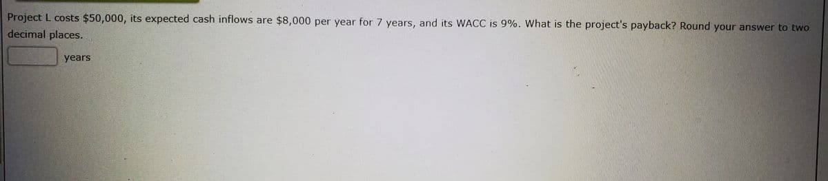 Project L costs $50,000, its expected cash inflows are $8,000 per year for 7 years, and its WACC is 9%. What is the project's payback? Round your answer to two
decimal places.
years
