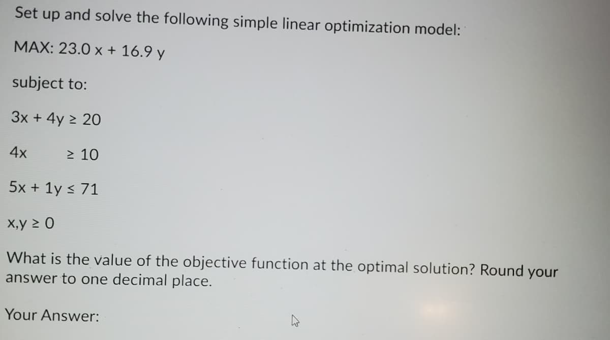 Set up and solve the following simple linear optimization model:
MAX: 23.0 x + 16.9 y
subject to:
3x + 4y > 20
4x
> 10
5x + 1y < 71
X,y > 0
What is the value of the objective function at the optimal solution? Round your
answer to one decimal place.
Your Answer:
