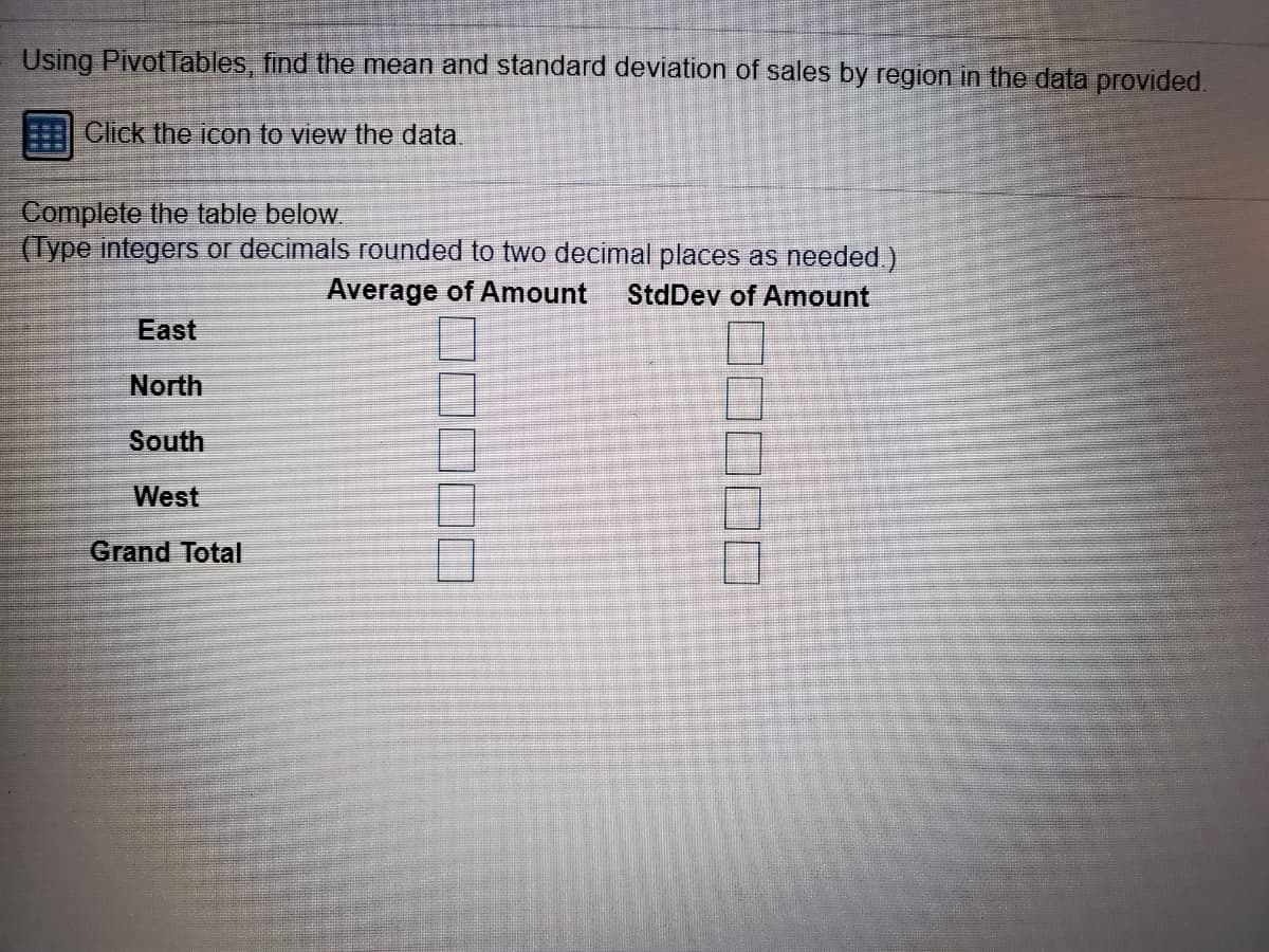 Using Pivot Tables, find the mean and standard deviation of sales by region in the data provided.
Click the icon to view the data.
Complete the table below.
(Type integers or decimals rounded to two decimal places as needed.)
Average of Amount
StdDev of Amount
East
North
South
West
Grand Total
□口口
