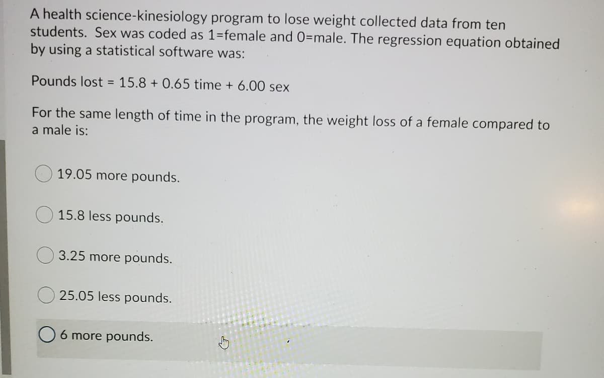 A health science-kinesiology program to lose weight collected data from ten
students. Sex was coded as 1=female and 0=male. The regression equation obtained
by using a statistical software was:
Pounds lost = 15.8 + 0.65 time + 6.00 sex
For the same length of time in the program, the weight loss of a female compared to
a male is:
19.05 more pounds.
15.8 less pounds.
3.25 more pounds.
25.05 less pounds.
O 6 more pounds.
