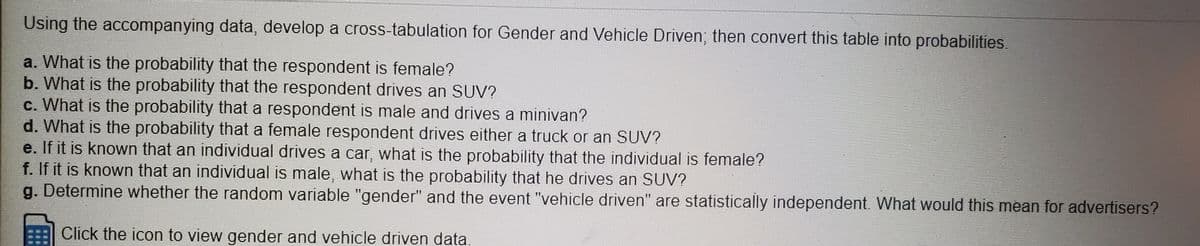 Using the accompanying data, develop a cross-tabulation for Gender and Vehicle Driven; then convert this table into probabilities.
a. What is the probability that the respondent is female?
b. What is the probability that the respondent drives an SUV?
c. What is the probability that a respondent is male and drives a minivan?
d. What is the probability that a female respondent drives either a truck or an SUV?
e. If it is known that an individual drives a car, what is the probability that the individual is female?
f. If it is known that an individual is male, what is the probability that he drives an SUV?
g. Determine whether the random variable "gender" and the event "vehicle driven" are statistically independent. What would this mean for advertisers?
Click the icon to view gender and vehicle driven data.
