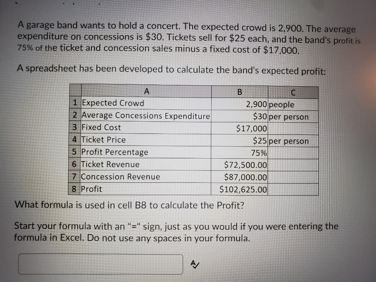 A garage band wants to hold a concert. The expected crowd is 2,900. The average
expenditure on concessions is $30. Tickets sell for $25 each, and the band's profit is
75% of the ticket and concession sales minus a fixed cost of $17,00O.
A spreadsheet has been developed to calculate the band's expected profit:
1 Expected Crowd
2 Average Concessions Expenditure
2,900 people
$30 per person
3 Fixed Cost
$17,000
$25 per person
4 Ticket Price
5 Profit Percentage
75%
6 Ticket Revenue
7 Concession Revenue
$72,500.00
$87,000.00
$102,625.00
8 Profit
What formula is used in cell B8 to calculate the Profit?
Start your formula with an "=" sign, just as you would if you were entering the
formula in Excel. Do not use any spaces in your formula.
11.
