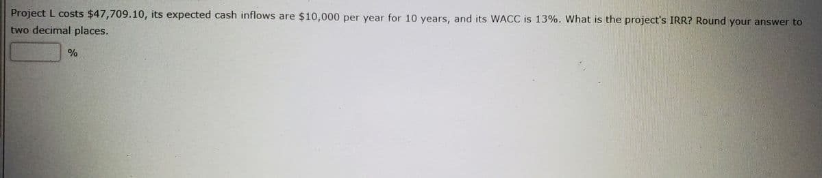 Project L costs $47,709.10, its expected cash inflows are $10,000 per year for 10 years, and its WACC is 13%. What is the project's IRR? Round your answer to
two decimal places.
%
