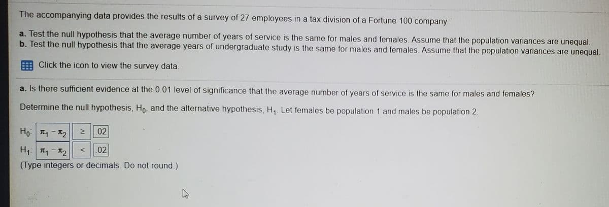The accompanying data provides the results of a survey of 27 employees in a tax division of a Fortune 100 company.
a. Test the null hypothesis that the average number of years of service is the same for males and females. Assume that the population variances are unequal.
b. Test the null hypothesis that the average years of undergraduate study is the same for males and females. Assume that the population variances are unequal.
Click the icon to view the survey data.
a. Is there sufficient evidence at the 0.01 level of significance that the average number of years of service is the same for males and females?
Determine the null hypothesis, Ho, and the alternative hypothesis, H,. Let females be population 1 and males be population 2.
Ho| TーT2
.02
H| TーT2
.02
く
(Type integers or decimals. Do not round.)
