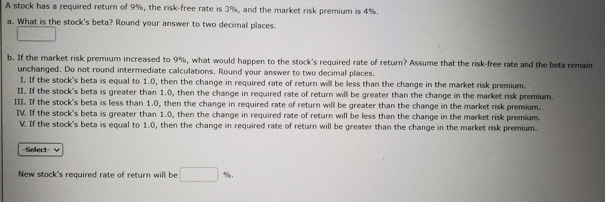 A stock has a required return of 9%, the risk-free rate is 3%, and the market risk premium is 4%.
a. What is the stock's beta? Round your answer to two decimal places.
b. If the market risk premium increased to 9%, what would happen to the stock's required rate of return? Assume that the risk-free rate and the beta remain
unchanged. Do not round intermediate calculations. Round your answer to two decimal places.
I. If the stock's beta is equal to 1.0, then the change in required rate of return will be less than the change in the market risk premium.
II. If the stock's beta is greater than 1.0, then the change in required rate of return will be greater than the change in the market risk premium.
III. If the stock's beta is less than 1.0, then the change in required rate of return will be greater than the change in the market risk premium.
IV. If the stock's beta is greater than 1.0, then the change in required rate of return will be less than the change in the market risk premium.
V. If the stock's beta is equal to 1.0, then the change in required rate of return will be greater than the change in the market risk premium.
Select- v
New stock's required rate of return will be
%.
