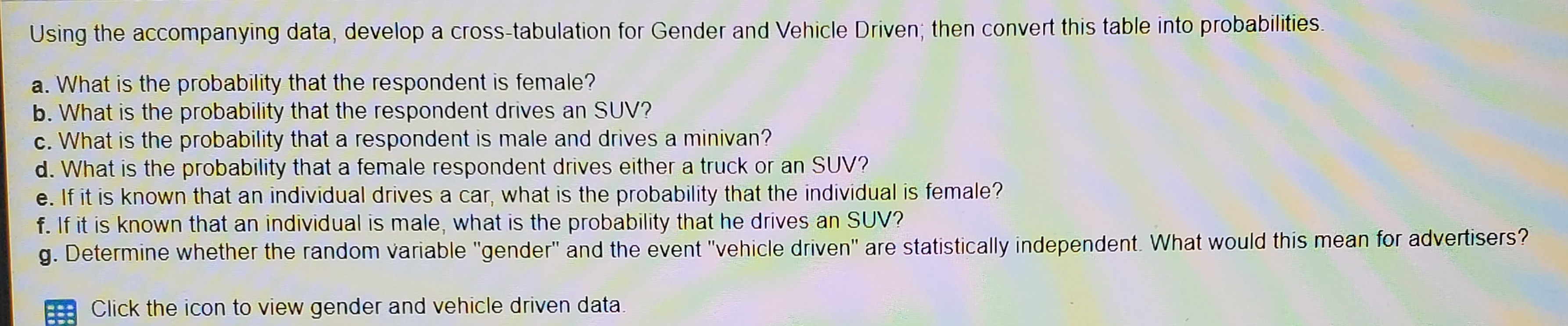 d. What is the probability that a female respondent drives either a truck or an SUV?
e. If it is known that an individual drives a car, what is the probability that the individual is female?
f. If it is known that an individual is male, what is the probability that he drives an SUV?
