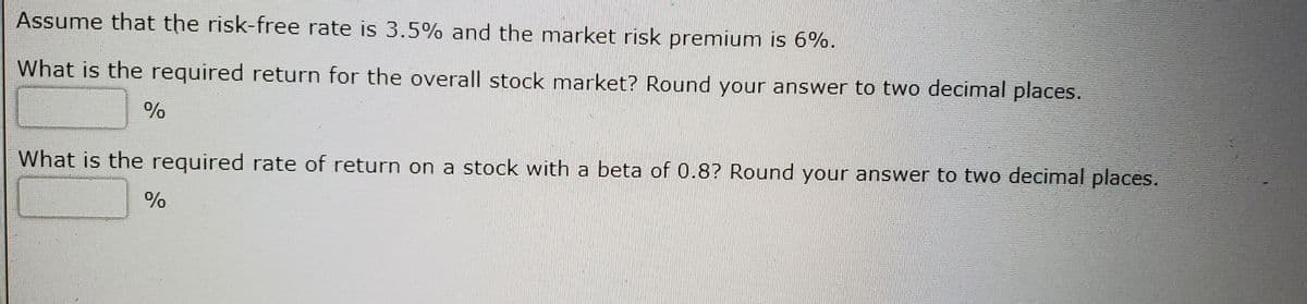 Assume that the risk-free rate is 3.5% and the market risk premium is 6%o.
What is the required return for the overall stock market? Round your answer to two decimal places.
What is the required rate of return on a stock with a beta of 0.8? Round your answer to two decimal places.
