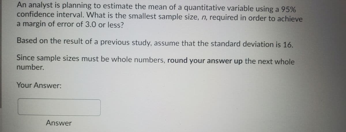 An analyst is planning to estimate the mean of a quantitative variable using a 95%
confidence interval. What is the smallest sample size, n, required in order to achieve
a margin of error of 3.0 or less?
Based on the result of a previous study, assume that the standard deviation is 16.
Since sample sizes must be whole numbers, round your answer up the next whole
number.
Your Answer:
Answer
