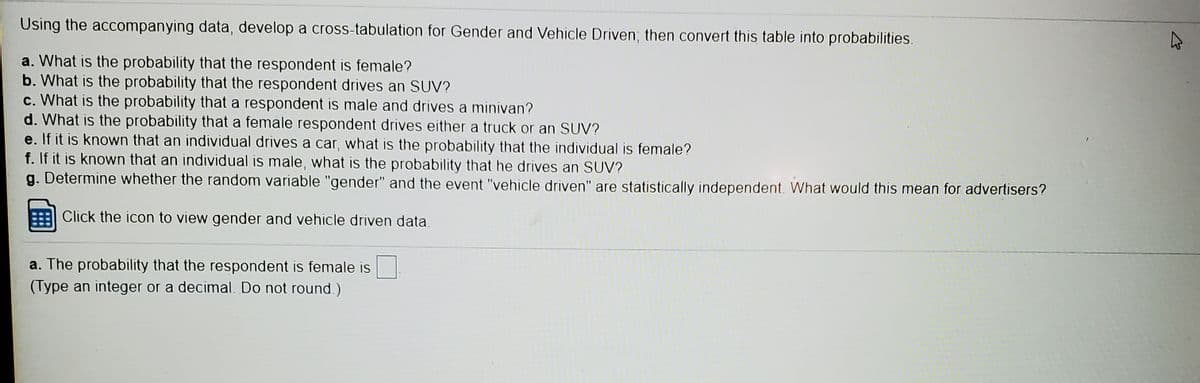 Using the accompanying data, develop a cross-tabulation for Gender and Vehicle Driven; then convert this table into probabilities.
a. What is the probability that the respondent is female?
b. What is the probability that the respondent drives an SUV?
c. What is the probability that a respondent is male and drives a minivan?
d. What is the probability that a female respondent drives either a truck or an SUV?
e. If it is known that an individual drives a car, what is the probability that the individual is female?
f. If it is known that an individual is male, what is the probability that he drives an SUV?
g. Determine whether the random variable "gender" and the event "vehicle driven" are statistically independent. What would this mean for advertisers?
Click the icon to view gender and vehicle driven data.
a. The probability that the respondent is female is
(Type an integer or a decimal. Do not round.)
