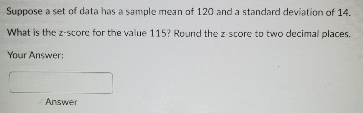 Suppose a set of data has a sample mean of 120 and a standard deviation of 14.
What is the z-score for the value 115? Round the z-score to two decimal places.
Your Answer:
Answer
