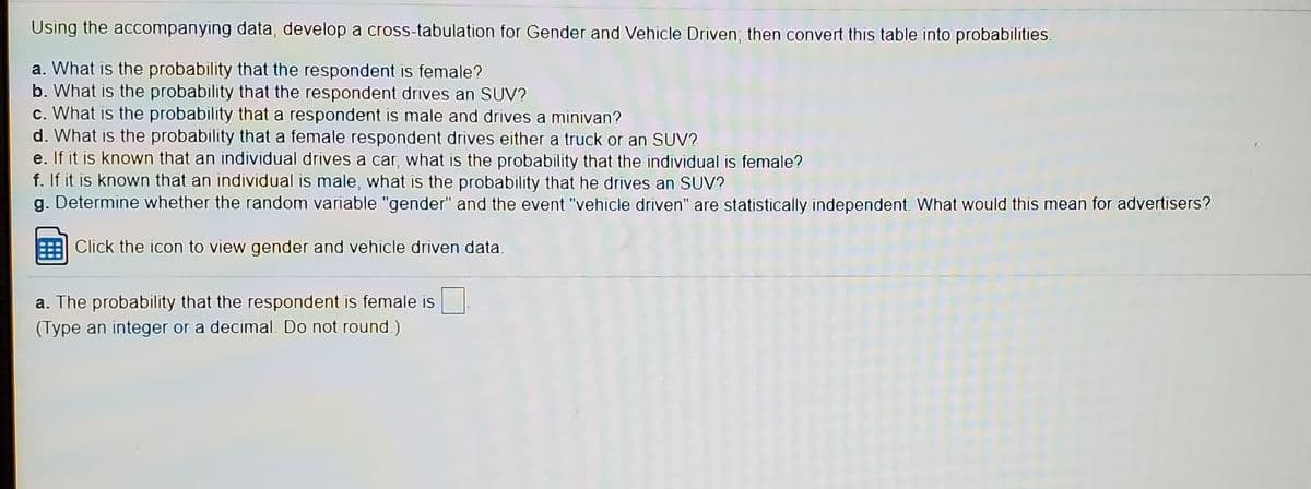Using the accompanying data, develop a cross-tabulation for Gender and Vehicle Driven; then convert this table into probabilities.
a. What is the probability that the respondent is female?
b. What is the probability that the respondent drives an SUV?
c. What is the probability that a respondent is male and drives a minivan?
d. What is the probability that a female respondent drives either a truck or an SUV?
e. If it is known that an individual drives a car, what is the probability that the individual is female?
f. If it is known that an individual is male, what is the probability that he drives an SUV?
g. Determine whether the random variable "gender" and the event "vehicle driven" are statistically independent. What would this mean for advertisers?
Click the icon to view gender and vehicle driven data.
a. The probability that the respondent is female is
(Type an integer or a decimal. Do not round.)
