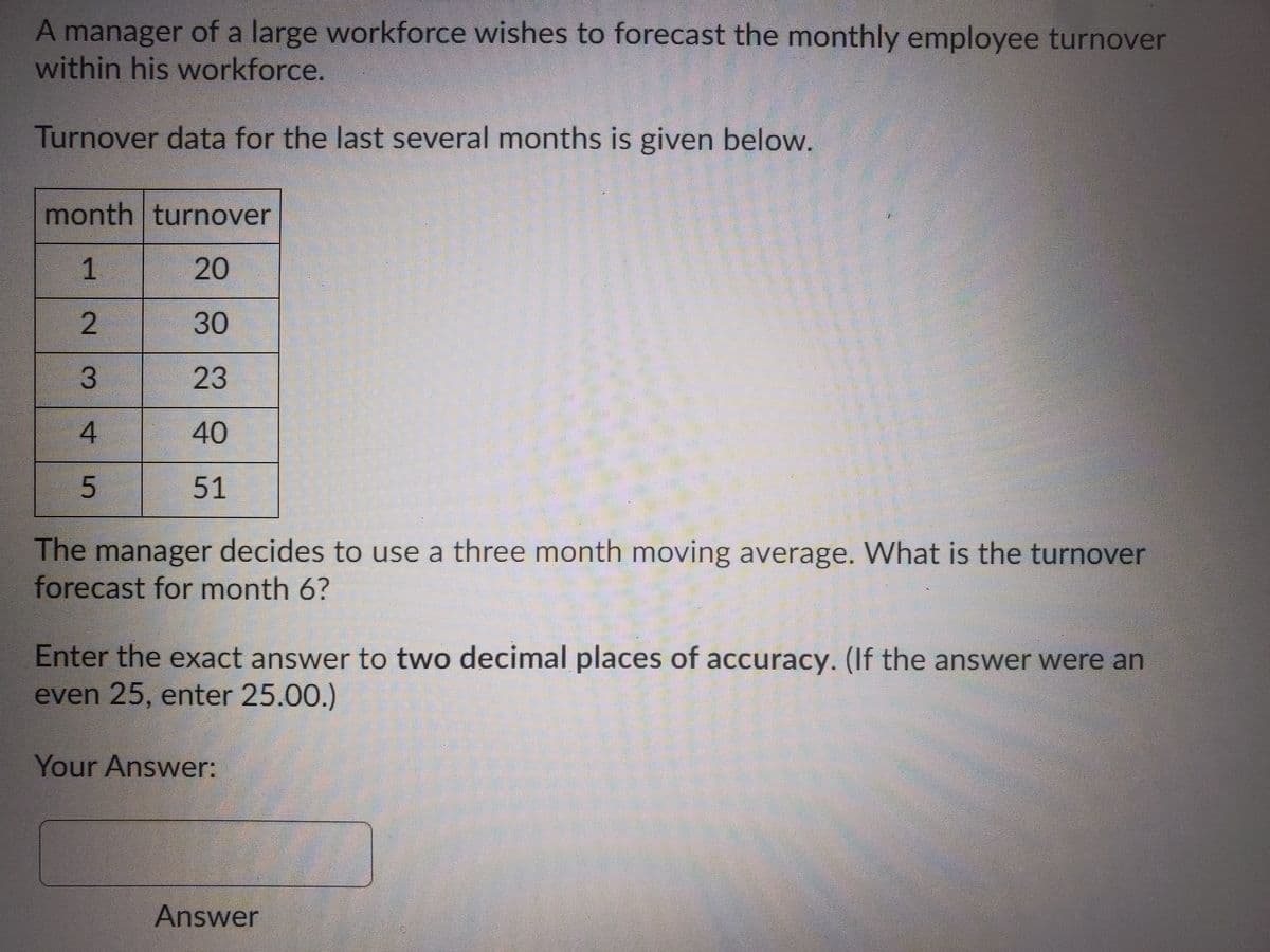 A manager of a large workforce wishes to forecast the monthly employee turnover
within his workforce.
Turnover data for the last several months is given below.
month turnover
1
20
2
30
3
23
40
51
The manager decides to use a three month moving average. What is the turnover
forecast for month 6?
Enter the exact answer to two decimal places of accuracy. (If the answer were an
even 25, enter 25.00.)
Your Answer:
Answer
4.
