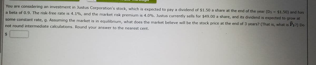 You are considering an investment in Justus Corporation's stock, which is expected to pay a dividend of $1.50 a share at the end of the year (D1 = $1.50) and has
a beta of 0.9. The risk-free rate is 4.1%, and the market risk premium is 4.0%. Justus currently sells for $49.00 a share, and its dividend is expected to grow at
some constant rate, g. Assuming the market is in equilibrium, what does the market believe will be the stock price at the end of 3 years? (That is, what is P3?) Do
not round intermediate calculations. Round your answer to the nearest cent.
%24
