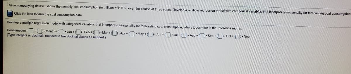 The accompanying dataset shows the monthly coal consumption (in trillions of BTUS) over the course of three years. Develop a multiple regression model with categorical variables that incorporate seasonality for forecasting coal consumption
Click the icon
view the coal consumption data.
Develop a multiple regression model with categorical variables that incorporate seasonality for forecasting coal consumption, where December is the reference month.
Consumption =+O- Month + - Jan +O Feb + (- Mar + (- Apr + • May +. Jun + (- Jul + )- Aug + ()- Sep + (.Oct + (-Nov
(Type integers or decimals rounded
two decimal places as needed )

